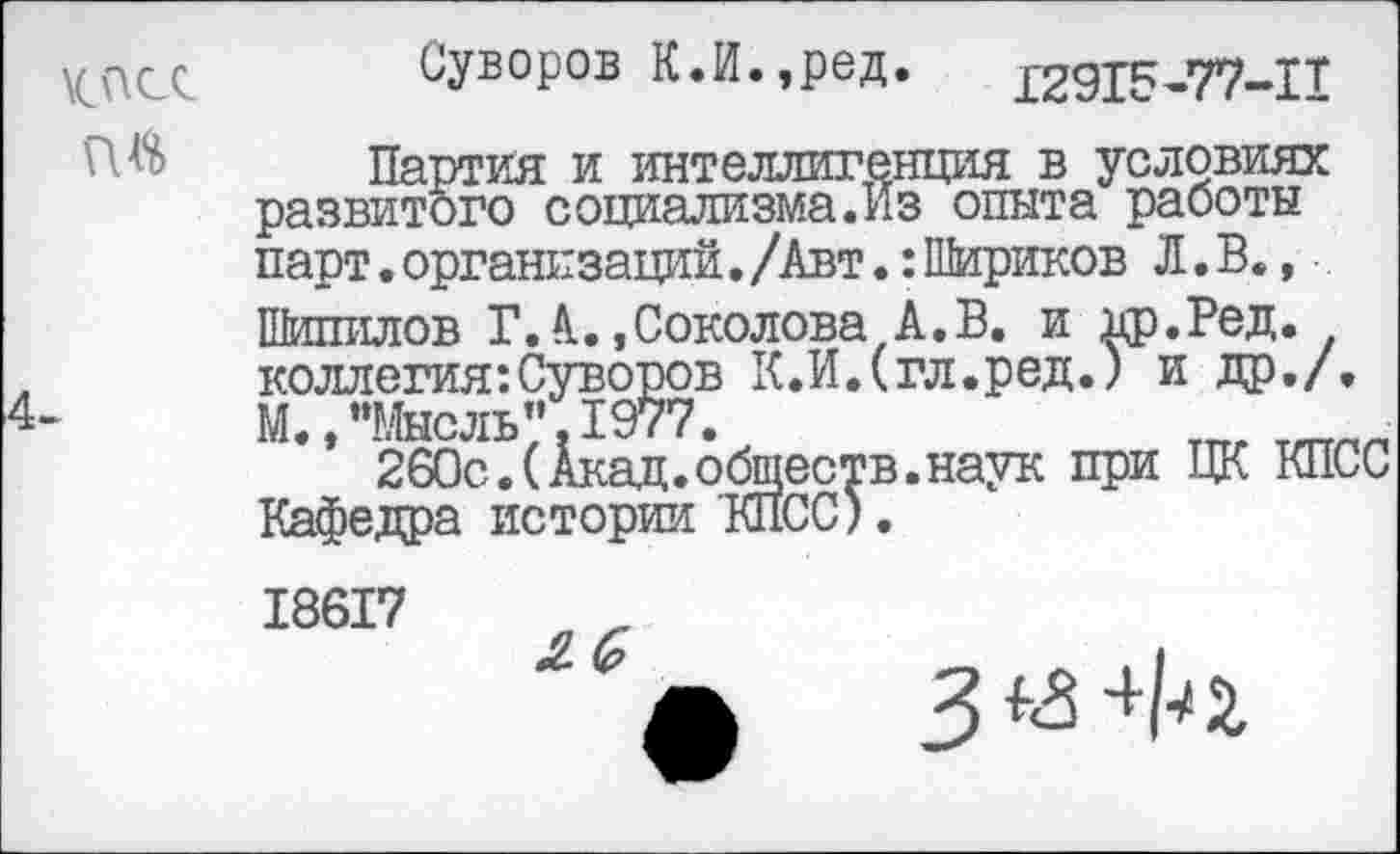 ﻿\спсс
Суворов К.И.,ред. 12915-77-11
Партия и интеллигенция в условиях развитого социализма.Из опыта работы парт. организаций. /Авт.: Шариков Л. В., Шипилов Г.А..,Соколова А.В. и др.Ред. коллегия:Суворов К.ИДгл.ред.) и др./. М. * ’’Мысль” 1977.
260с.(Акад.обществ.наук при ЦК КПСС Кафедра истории КПСС)
18617
3 +И